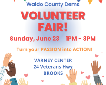 Waldo County Dems Volunteer Fair! Turn your passion into action. Sunday, June 23, from 1-3pm, at the Varney Center, 24 Veterans Hwy, Brooks.