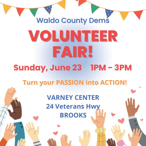 Waldo County Dems Volunteer Fair! Turn your passion into action. Sunday, June 23, from 1-3pm, at the Varney Center, 24 Veterans Hwy, Brooks. 